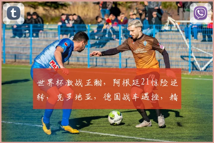 世界杯激战正酣，阿根廷21惊险逆转，克罗地亚，德国战车遇挫，精彩比分盘点