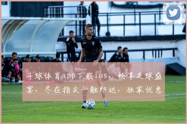斗球体育app下载ios，畅享足球盛宴，尽在指尖一触即达，独家优惠等你来拿