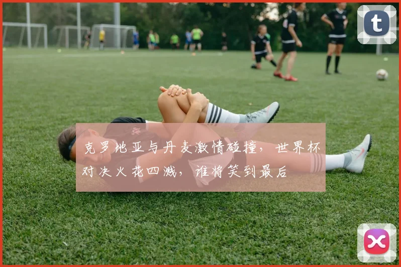 克罗地亚与丹麦激情碰撞，世界杯对决火花四溅，谁将笑到最后