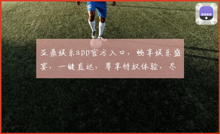 亚鼎娱乐app官方入口，畅享娱乐盛宴，一键直达，尊享特权体验，尽在掌握